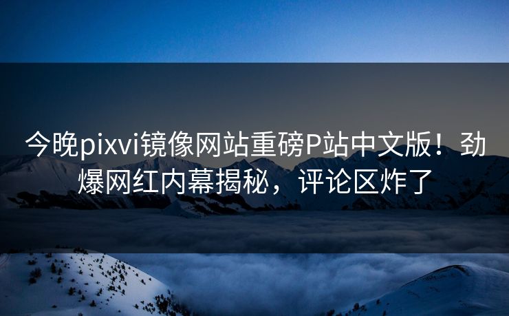 今晚pixvi镜像网站重磅P站中文版！劲爆网红内幕揭秘，评论区炸了