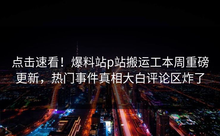 点击速看！爆料站p站搬运工本周重磅更新，热门事件真相大白评论区炸了