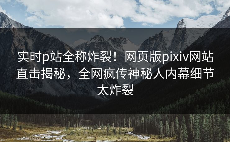 实时p站全称炸裂！网页版pixiv网站直击揭秘，全网疯传神秘人内幕细节太炸裂