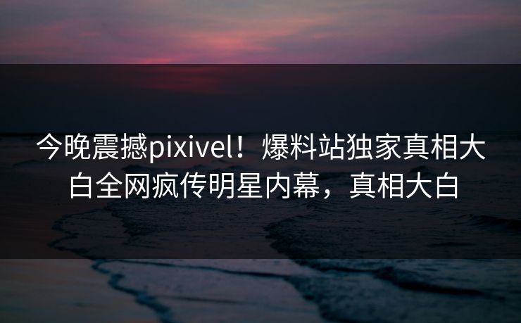 今晚震撼pixivel！爆料站独家真相大白全网疯传明星内幕，真相大白
