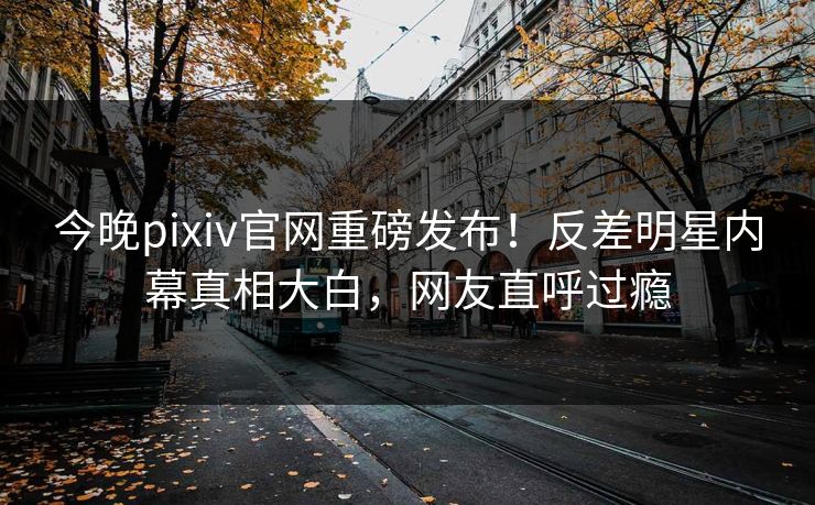 今晚pixiv官网重磅发布！反差明星内幕真相大白，网友直呼过瘾