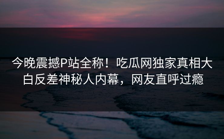 今晚震撼P站全称！吃瓜网独家真相大白反差神秘人内幕，网友直呼过瘾