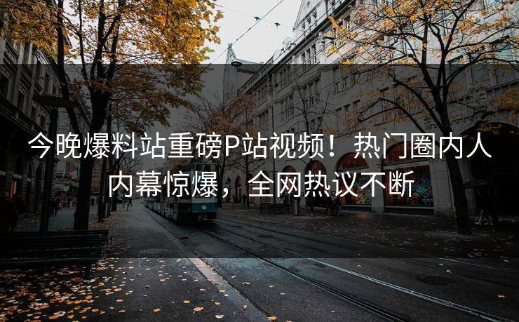 今晚爆料站重磅P站视频！热门圈内人内幕惊爆，全网热议不断