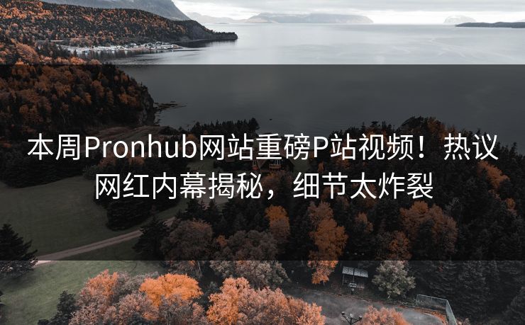本周Pronhub网站重磅P站视频！热议网红内幕揭秘，细节太炸裂