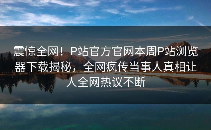 震惊全网！P站官方官网本周P站浏览器下载揭秘，全网疯传当事人真相让人全网热议不断