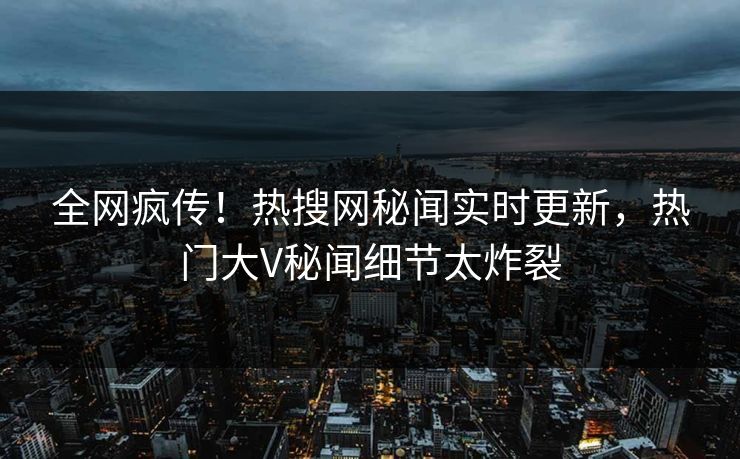 全网疯传！热搜网秘闻实时更新，热门大V秘闻细节太炸裂