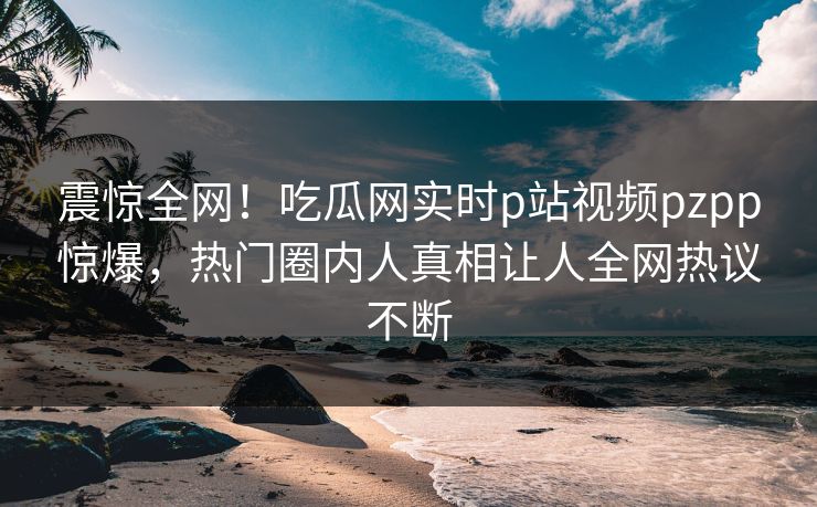 震惊全网！吃瓜网实时p站视频pzpp惊爆，热门圈内人真相让人全网热议不断