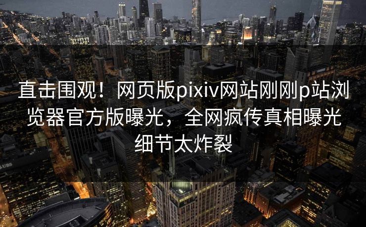 直击围观！网页版pixiv网站刚刚p站浏览器官方版曝光，全网疯传真相曝光细节太炸裂