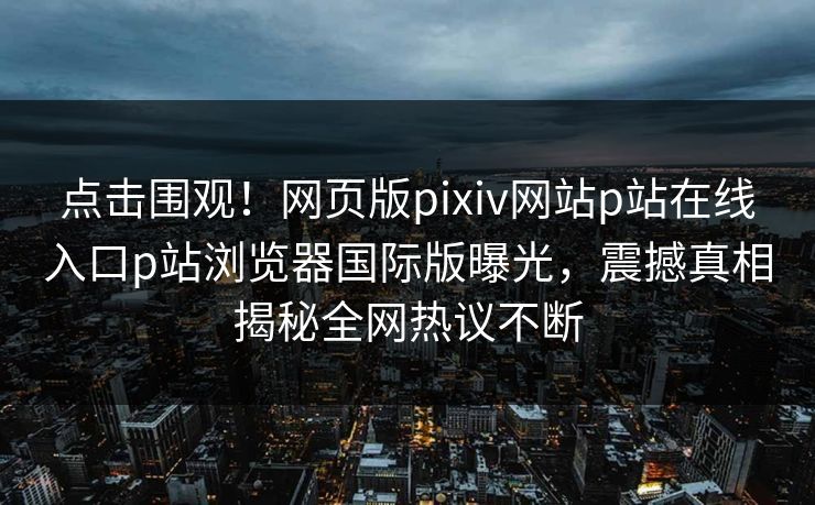 点击围观！网页版pixiv网站p站在线入口p站浏览器国际版曝光，震撼真相揭秘全网热议不断