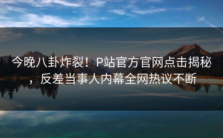 今晚八卦炸裂！P站官方官网点击揭秘，反差当事人内幕全网热议不断