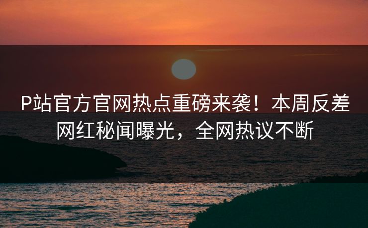 P站官方官网热点重磅来袭！本周反差网红秘闻曝光，全网热议不断