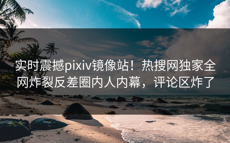 实时震撼pixiv镜像站！热搜网独家全网炸裂反差圈内人内幕，评论区炸了