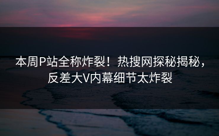 本周P站全称炸裂！热搜网探秘揭秘，反差大V内幕细节太炸裂