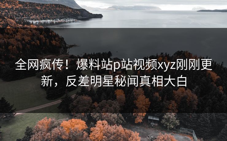 全网疯传！爆料站p站视频xyz刚刚更新，反差明星秘闻真相大白