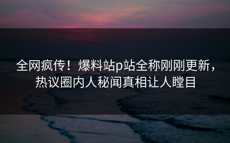 全网疯传！爆料站p站全称刚刚更新，热议圈内人秘闻真相让人瞠目