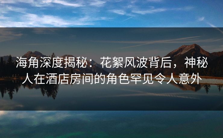 海角深度揭秘：花絮风波背后，神秘人在酒店房间的角色罕见令人意外