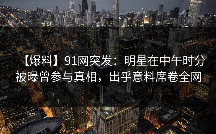 【爆料】91网突发：明星在中午时分被曝曾参与真相，出乎意料席卷全网