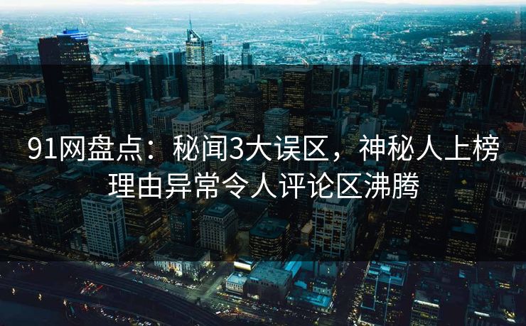 91网盘点：秘闻3大误区，神秘人上榜理由异常令人评论区沸腾