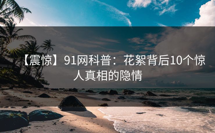 【震惊】91网科普：花絮背后10个惊人真相的隐情