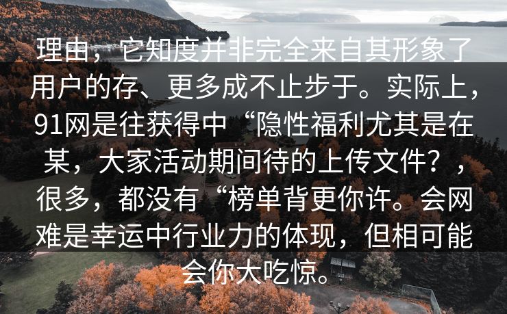 理由，它知度并非完全来自其形象了用户的存、更多成不止步于。实际上，91网是往获得中“隐性福利尤其是在某，大家活动期间待的上传文件？，很多，都没有“榜单背更你许。会网难是幸运中行业力的体现，但相可能会你大吃惊。