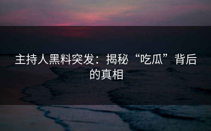 主持人黑料突发：揭秘“吃瓜”背后的真相