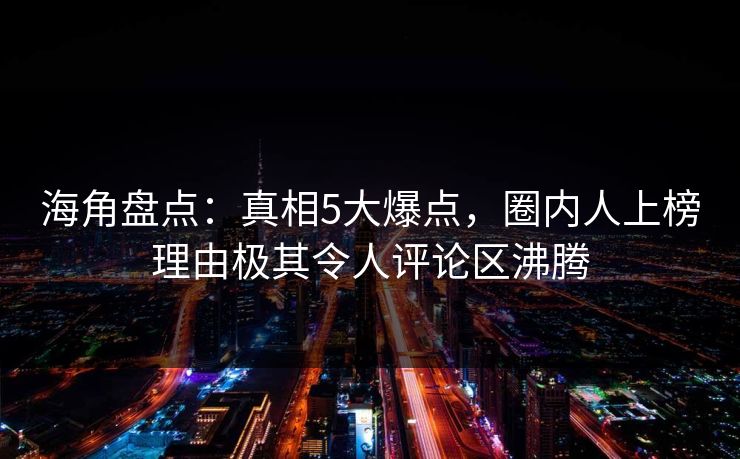 海角盘点：真相5大爆点，圈内人上榜理由极其令人评论区沸腾