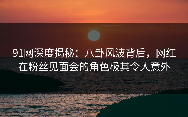 91网深度揭秘:八卦风波背后,网红在粉丝见面会的角色极其令人意外 91网深度揭秘:八卦风波背后,网红在粉丝见面会的角色极其令人意外