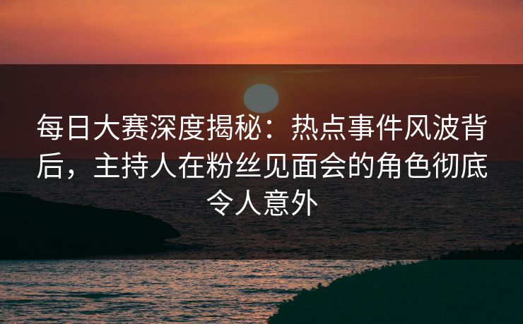 每日大赛深度揭秘：热点事件风波背后，主持人在粉丝见面会的角色彻底令人意外