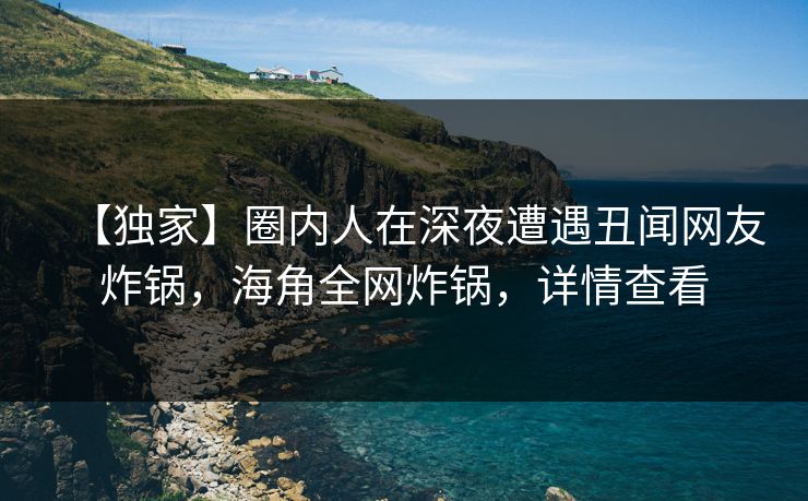 【独家】圈内人在深夜遭遇丑闻网友炸锅，海角全网炸锅，详情查看