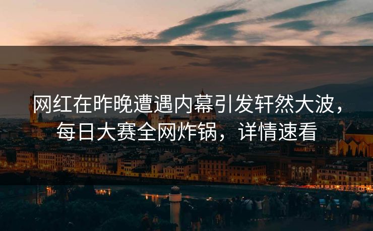 网红在昨晚遭遇内幕引发轩然大波，每日大赛全网炸锅，详情速看