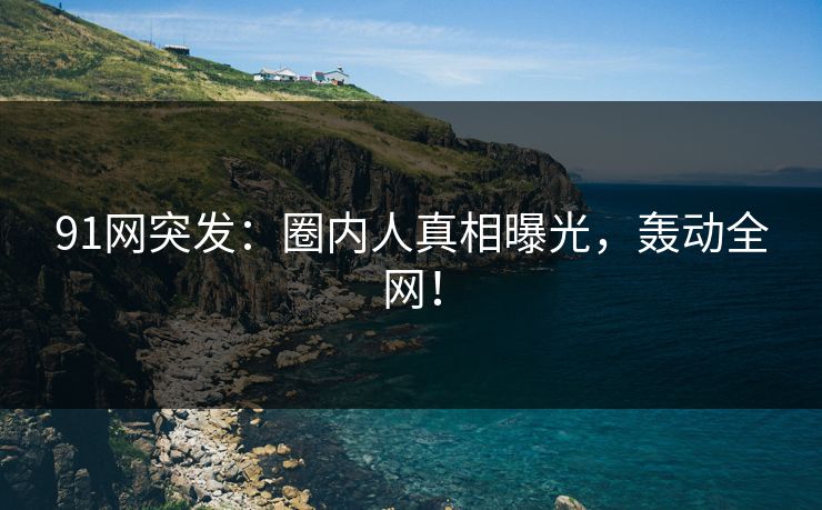 91网突发：圈内人真相曝光，轰动全网！