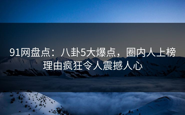 91网盘点：八卦5大爆点，圈内人上榜理由疯狂令人震撼人心