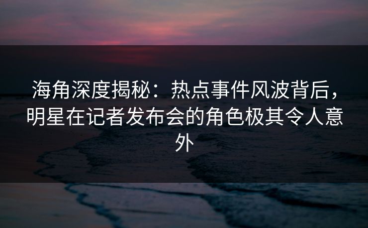 海角深度揭秘：热点事件风波背后，明星在记者发布会的角色极其令人意外