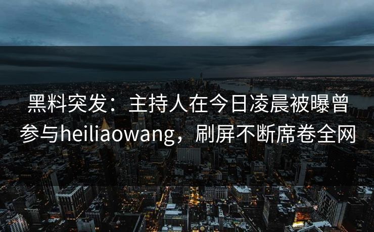 黑料突发：主持人在今日凌晨被曝曾参与heiliaowang，刷屏不断席卷全网