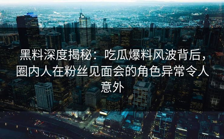 黑料深度揭秘：吃瓜爆料风波背后，圈内人在粉丝见面会的角色异常令人意外