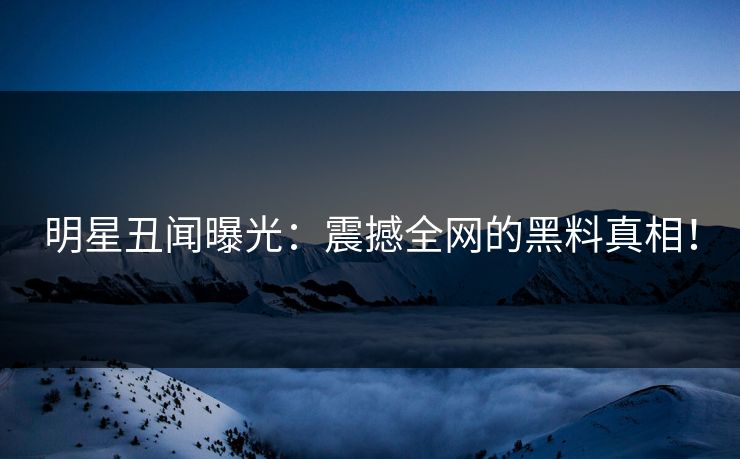 明星丑闻曝光：震撼全网的黑料真相！