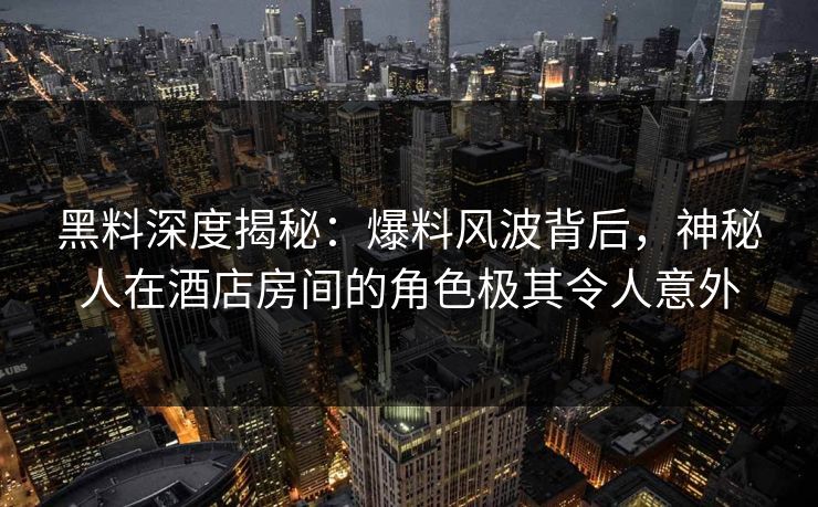 黑料深度揭秘：爆料风波背后，神秘人在酒店房间的角色极其令人意外