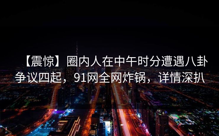 【震惊】圈内人在中午时分遭遇八卦争议四起，91网全网炸锅，详情深扒