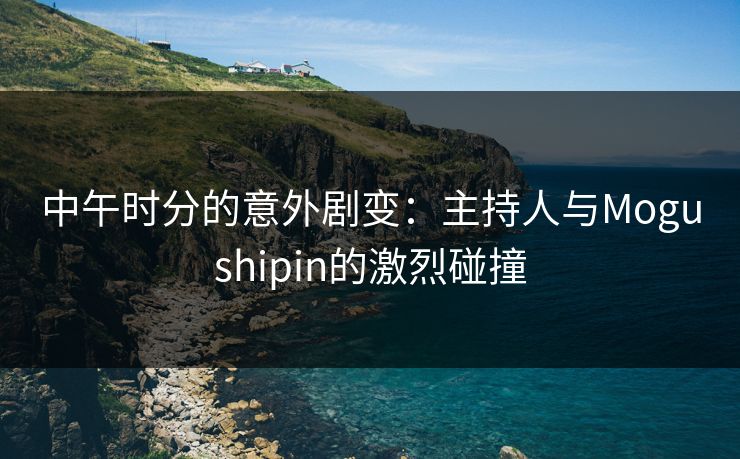 中午时分的意外剧变：主持人与Mogushipin的激烈碰撞