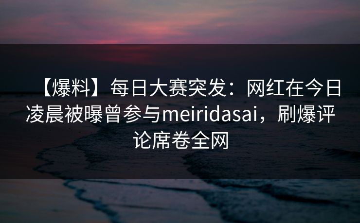 【爆料】每日大赛突发：网红在今日凌晨被曝曾参与meiridasai，刷爆评论席卷全网