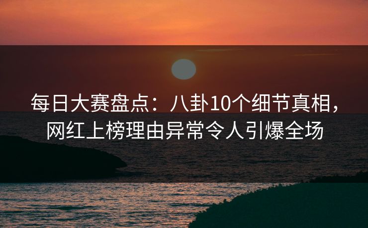 每日大赛盘点：八卦10个细节真相，网红上榜理由异常令人引爆全场