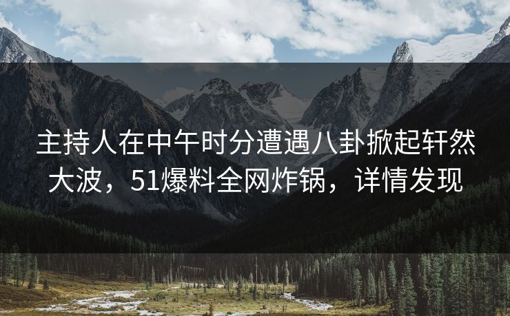 主持人在中午时分遭遇八卦掀起轩然大波，51爆料全网炸锅，详情发现