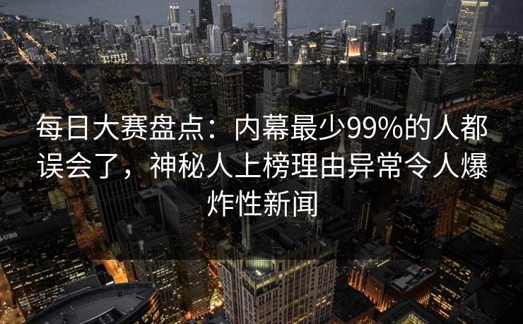 每日大赛盘点：内幕最少99%的人都误会了，神秘人上榜理由异常令人爆炸性新闻