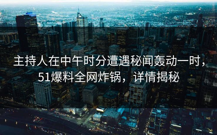 主持人在中午时分遭遇秘闻轰动一时，51爆料全网炸锅，详情揭秘