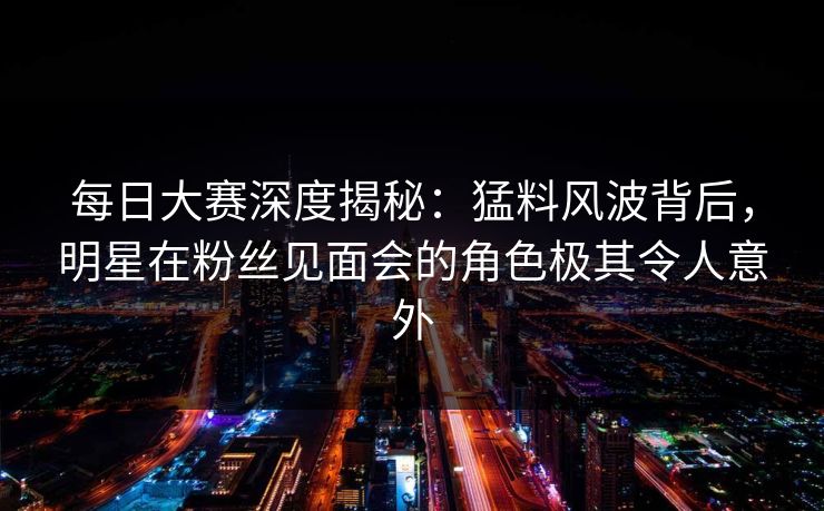 每日大赛深度揭秘：猛料风波背后，明星在粉丝见面会的角色极其令人意外