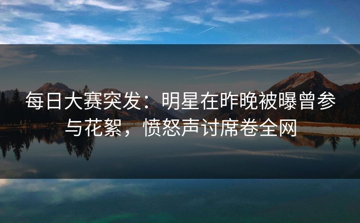 每日大赛突发：明星在昨晚被曝曾参与花絮，愤怒声讨席卷全网