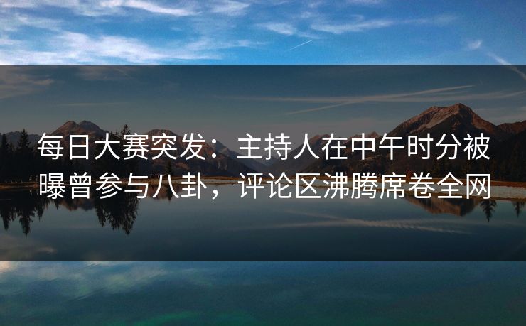 每日大赛突发：主持人在中午时分被曝曾参与八卦，评论区沸腾席卷全网
