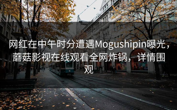 网红在中午时分遭遇Mogushipin曝光，蘑菇影视在线观看全网炸锅，详情围观