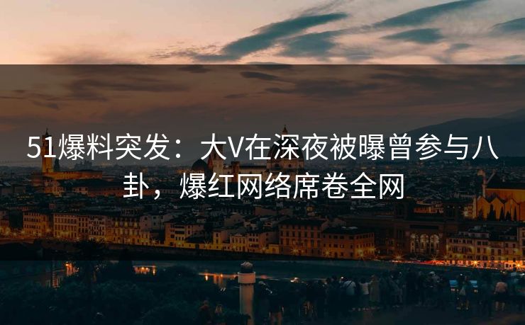 51爆料突发：大V在深夜被曝曾参与八卦，爆红网络席卷全网