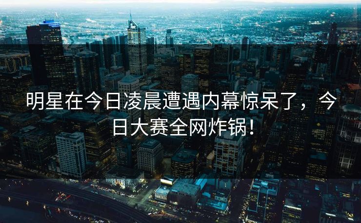 明星在今日凌晨遭遇内幕惊呆了，今日大赛全网炸锅！